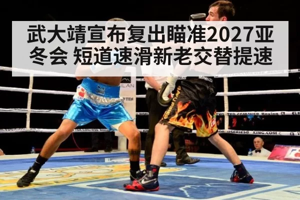 武大靖宣布复出瞄准2027亚冬会 短道速滑新老交替提速