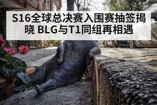 S16全球总决赛入围赛抽签揭晓 BLG与T1同组再相遇