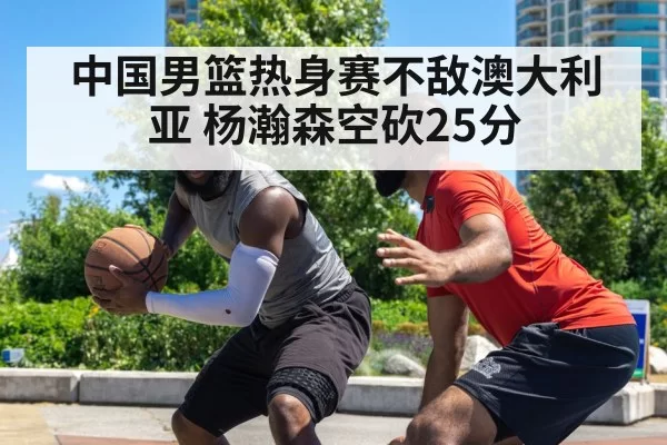中国男篮热身赛不敌澳大利亚 杨瀚森空砍25分